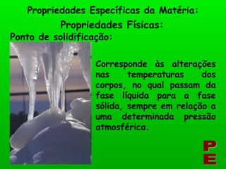 Propriedades Físicas: Propriedades Específicas da Matéria: PE Ponto de solidificação: Corresponde às alterações nas temperaturas dos corpos, no qual passam da fase líquida para a fase sólida, sempre em relação a uma determinada pressão atmosférica. 