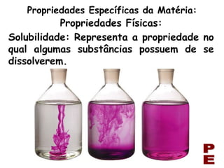 Solubilidade: Representa a propriedade no qual algumas substâncias possuem de se dissolverem. PE Propriedades Específicas da Matéria: Propriedades Físicas: 