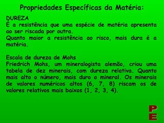 DUREZA É a resistência que uma espécie de matéria apresenta ao ser riscada por outra. Quanto maior a resistência ao risco, mais dura é a matéria. Escala de dureza de Mohs Friedrich Mohs, um mineralogista alemão, criou uma tabela de dez minerais, com dureza relativa. Quanto mais alto o número, mais duro o mineral. Os minerais de valores numéricos altos (6, 7, 8) riscam os de valores relativos mais baixos (1, 2, 3, 4). PE Propriedades Específicas da Matéria: 