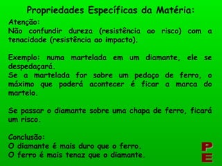 Atenção: Não confundir dureza (resistência ao risco) com a tenacidade (resistência ao impacto). Exemplo: numa martelada em um diamante, ele se despedaçará. Se a martelada for sobre um pedaço de ferro, o máximo que poderá acontecer é ficar a marca do martelo. Se passar o diamante sobre uma chapa de ferro, ficará um risco. Conclusão: O diamante é mais duro que o ferro. O ferro é mais tenaz que o diamante. PE Propriedades Específicas da Matéria: 