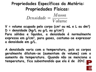 PE Propriedades Específicas da Matéria: Propriedades Físicas: V = volume ocupado pelo corpo (cm 3  ou mL e L ou dm 3 ) D = densidade (kg/L ou g/L ou g/cm 3 ) Para sólidos e líquidos, a densidade é normalmente expressa em g/cm 3 , para gases, costuma-se expressar a densidade em g/L. A densidade varia com a temperatura, pois os corpos geralmente dilatam-se (aumentam de volume) com o aumento da temperatura. Quando não se menciona a temperatura, fica subentendido que ela é de  20 o C. 