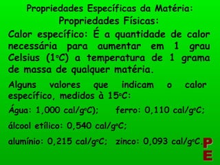 PE Propriedades Específicas da Matéria: Propriedades Físicas: Calor específico: É a quantidade de calor necessária para aumentar em 1 grau Celsius (1 o C) a temperatura de 1 grama de massa de qualquer matéria. Alguns valores que indicam o calor específico, medidos à 15 o C: Água: 1,000 cal/g o C); álcool etílico: 0,540 cal/g o C; alumínio: 0,215 cal/g o C; ferro: 0,110 cal/g o C; zinco: 0,093 cal/g o C. 