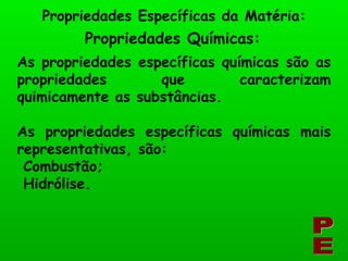 Propriedades Químicas: Propriedades Específicas da Matéria: PE As propriedades específicas químicas são as propriedades que caracterizam quimicamente as substâncias. As propriedades específicas químicas mais representativas, são: Combustão; Hidrólise. 