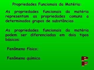 As propriedades funcionais da matéria representam as propriedades comuns a determinados grupos de substâncias. As propriedades funcionais da matéria podem ser diferenciadas em dois tipos básicos: Fenômeno físico; Fenômeno químico. Propriedades Funcionais da Matéria: PF 