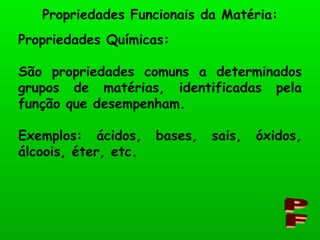 Propriedades Funcionais da Matéria: PF Propriedades Químicas: São propriedades comuns a determinados grupos de matérias, identificadas pela função que desempenham. Exemplos: ácidos, bases, sais, óxidos, álcoois, éter, etc. 