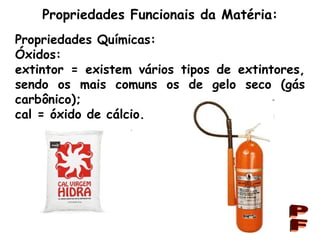 Propriedades Funcionais da Matéria: PF Propriedades Químicas: Óxidos: extintor = existem vários tipos de extintores, sendo os mais comuns os de gelo seco (gás carbônico); cal = óxido de cálcio. 