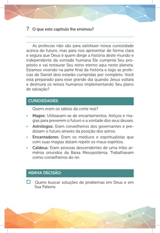 11
7 	 O que este capítulo lhe ensinou?
As profecias não são para satisfazer nossa curiosidade
acerca do futuro, mas para nos apresentar de forma clara
e segura que Deus é quem dirige a história deste mundo e
independente da vontade humana Ele cumprirá Seu pro-
pósito e vai restaurar Seu reino eterno aqui neste planeta.
Estamos vivendo na parte final da história e logo as profe-
cias de Daniel dois estarão cumpridas por completo. Você
está preparado para esse grande dia quando Jesus voltará
e destruirá os reinos humanos implementando Seu plano
de salvação?
Curiosidades:
Quem eram os sábios da corte real?
ƒƒ Magos: Utilizavam-se de encantamentos, feitiços e ma-
gias para preverem o futuro e a vontade dos seus deuses.
ƒƒ Astrólogos: Eram conselheiros dos governantes e pre-
diziam o futuro através da posição dos astros.
ƒƒ Encantadores: Eram os médiuns e espiritualistas que
com suas magias diziam repelir os maus espíritos.
ƒƒ Caldeus: Eram pessoas descendentes de uma tribo ar-
mênia oriundos da Baixa Mesopotâmia. Trabalhavam
como conselheiros do rei.
Minha Decisão:
†† Quero buscar soluções de problemas em Deus e em
Sua Palavra.
 
