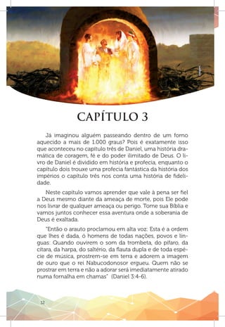 12
oxigen
CAPÍTULO 3
Já imaginou alguém passeando dentro de um forno
aquecido a mais de 1.000 graus? Pois é exatamente isso
que aconteceu no capítulo três de Daniel, uma história dra-
mática de coragem, fé e do poder ilimitado de Deus. O li-
vro de Daniel é dividido em história e profecia, enquanto o
capítulo dois trouxe uma profecia fantástica da história dos
impérios o capítulo três nos conta uma história de fideli-
dade.
Neste capítulo vamos aprender que vale à pena ser fiel
a Deus mesmo diante da ameaça de morte, pois Ele pode
nos livrar de qualquer ameaça ou perigo. Tome sua Bíblia e
vamos juntos conhecer essa aventura onde a soberania de
Deus é exaltada.
“Então o arauto proclamou em alta voz: Esta é a ordem
que lhes é dada, ó homens de todas nações, povos e lín-
guas: Quando ouvirem o som da trombeta, do pífaro, da
cítara, da harpa, do saltério, da flauta dupla e de toda espé-
cie de música, prostrem-se em terra e adorem a imagem
de ouro que o rei Nabucodonosor ergueu. Quem não se
prostrar em terra e não a adorar será imediatamente atirado
numa fornalha em chamas” (Daniel 3:4-6).
 