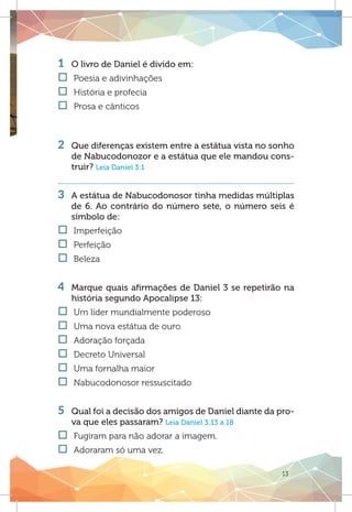 13
1 	 O livro de Daniel é divido em:
†† Poesia e adivinhações
†† História e profecia
†† Prosa e cânticos
2 	 Que diferenças existem entre a estátua vista no sonho
de Nabucodonozor e a estátua que ele mandou cons-
truir? Leia Daniel 3:1
3 	 A estátua de Nabucodonosor tinha medidas múltiplas
de 6. Ao contrário do número sete, o número seis é
símbolo de:
†† Imperfeição
†† Perfeição	
†† Beleza
4 	 Marque quais afirmações de Daniel 3 se repetirão na
história segundo Apocalipse 13:
†† Um líder mundialmente poderoso
†† Uma nova estátua de ouro
†† Adoração forçada
†† Decreto Universal
†† Uma fornalha maior
†† Nabucodonosor ressuscitado
5 	 Qual foi a decisão dos amigos de Daniel diante da pro-
va que eles passaram? Leia Daniel 3:13 a 18
†† Fugiram para não adorar a imagem.
†† Adoraram só uma vez.
 