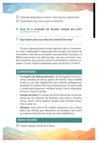 14
†† Estavam dispostos a morrer, mas nunca a adorariam.
†† Ajoelharam-se, mas só por reverência.
	
6 	Qual foi o resultado da decisão tomada por eles?
Leia Daniel 3:24 a 30
7 	 Que lições para sua vida esta história lhe traz?
	
O mais impressionante neste capítulo não é o livramen-
to, mas a fidelidade e disposição dos amigos de Daniel de
morrerem, mas não se curvarem aos preceitos humanos. A
Bíblia ensina que nos últimos dias, nós que vivemos, tam-
bém teremos que exercer uma fé semelhante a desses ra-
pazes. E você, estaria preparado para ser fiel até à morte?
Curiosidades:
ƒƒ A imagem de Nabucodonosor. Essa imagem tinha ses-
senta côvados de altura, quase 30 metros. Essa medida
revela o uso dos babilônicos do sistema sexagesimal,
baseado no número 60, que é divisível por 12, que ainda
é usado para algumas medidas atuais, como segundos,
minutos, horas e dúzias.
ƒƒ Campo de Dura. O campo de Dura tinha esse nome por
causa de um afluente do Eufrates, que tinha o mesmo
nome, assim como alguns montes que ficavam próxi-
mos a esse rio.
ƒƒ Sátrapas. Esse termo de origem aramaica, era o título
dado aos oficiais que lideravam as satrapias, que eram
as maiores divisões de terras do reino babilônico.
Minha Decisão:
†† Quero adorar somente a Deus.
 