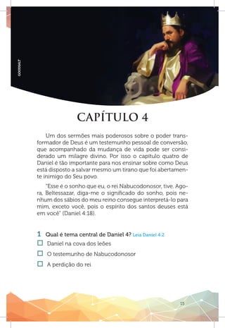 15
GOODSALT
CAPÍTULO 4
Um dos sermões mais poderosos sobre o poder trans-
formador de Deus é um testemunho pessoal de conversão,
que acompanhado da mudança de vida pode ser consi-
derado um milagre divino. Por isso o capítulo quatro de
Daniel é tão importante para nos ensinar sobre como Deus
está disposto a salvar mesmo um tirano que foi abertamen-
te inimigo do Seu povo.
“Esse é o sonho que eu, o rei Nabucodonosor, tive. Ago-
ra, Beltessazar, diga-me o significado do sonho, pois ne-
nhum dos sábios do meu reino consegue interpretá-lo para
mim, exceto você, pois o espírito dos santos deuses está
em você” (Daniel 4:18).
1 	 Qual é tema central de Daniel 4? Leia Daniel 4:2
†† Daniel na cova dos leões
†† O testemunho de Nabucodonosor
†† A perdição do rei
 
