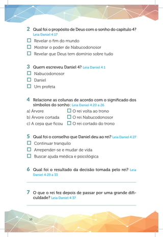 16
2 	 Qual foi o propósito de Deus com o sonho do capítulo 4?
Leia Daniel 4:17
†† Revelar o fim do mundo
†† Mostrar o poder de Nabucodonosor	
†† Revelar que Deus tem domínio sobre tudo
3 	 Quem escreveu Daniel 4? Leia Daniel 4:1
†† Nabucodonosor
†† Daniel	
†† Um profeta
4 	 Relacione as colunas de acordo com o significado dos
símbolos do sonho: Leia Daniel 4:20 a 26
a) Árvore		 o O rei volta ao trono
b) Árvore cortada	 o O rei Nabucodonosor
c) A cepa que ficou	 o O rei cortado do trono
5	 Qual foi o conselho que Daniel deu ao rei? Leia Daniel 4:27
†† Continuar tranquilo
†† Arrepender-se e mudar de vida
†† Buscar ajuda médica e psicológica
		
6	 Qual foi o resultado da decisão tomada pelo rei? Leia
Daniel 4:29 a 33
7 	 O que o rei fez depois de passar por uma grande difi-
culdade? Leia Daniel 4:37
 