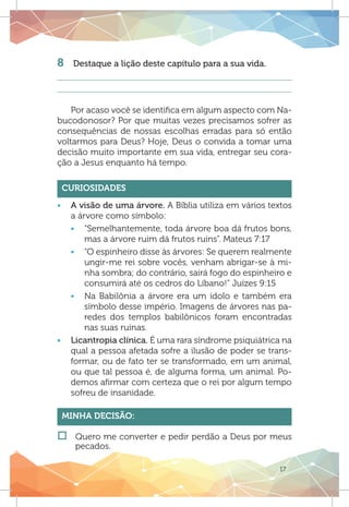 17
8	 Destaque a lição deste capítulo para a sua vida.
Por acaso você se identifica em algum aspecto com Na-
bucodonosor? Por que muitas vezes precisamos sofrer as
consequências de nossas escolhas erradas para só então
voltarmos para Deus? Hoje, Deus o convida a tomar uma
decisão muito importante em sua vida, entregar seu cora-
ção a Jesus enquanto há tempo.
Curiosidades
ƒƒ A visão de uma árvore. A Bíblia utiliza em vários textos
a árvore como símbolo:
ƒƒ “Semelhantemente, toda árvore boa dá frutos bons,
mas a árvore ruim dá frutos ruins”. Mateus 7:17
ƒƒ “O espinheiro disse às árvores: Se querem realmente
ungir-me rei sobre vocês, venham abrigar-se à mi-
nha sombra; do contrário, sairá fogo do espinheiro e
consumirá até os cedros do Líbano!” Juízes 9:15
ƒƒ Na Babilônia a árvore era um ídolo e também era
símbolo desse império. Imagens de árvores nas pa-
redes dos templos babilônicos foram encontradas
nas suas ruínas.
ƒƒ Licantropia clínica. É uma rara síndrome psiquiátrica na
qual a pessoa afetada sofre a ilusão de poder se trans-
formar, ou de fato ter se transformado, em um animal,
ou que tal pessoa é, de alguma forma, um animal. Po-
demos afirmar com certeza que o rei por algum tempo
sofreu de insanidade.
Minha Decisão:
†† 	Quero me converter e pedir perdão a Deus por meus
pecados.
 