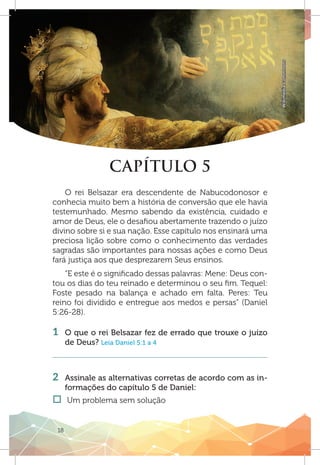 18
WikimediaCommnons
CAPÍTULO 5
O rei Belsazar era descendente de Nabucodonosor e
conhecia muito bem a história de conversão que ele havia
testemunhado. Mesmo sabendo da existência, cuidado e
amor de Deus, ele o desafiou abertamente trazendo o juízo
divino sobre si e sua nação. Esse capítulo nos ensinará uma
preciosa lição sobre como o conhecimento das verdades
sagradas são importantes para nossas ações e como Deus
fará justiça aos que desprezarem Seus ensinos.
“E este é o significado dessas palavras: Mene: Deus con-
tou os dias do teu reinado e determinou o seu fim. Tequel:
Foste pesado na balança e achado em falta. Peres: Teu
reino foi dividido e entregue aos medos e persas” (Daniel
5:26-28).
1 	 O que o rei Belsazar fez de errado que trouxe o juízo
de Deus? Leia Daniel 5:1 a 4
2 	 Assinale as alternativas corretas de acordo com as in-
formações do capítulo 5 de Daniel:
†† Um problema sem solução
 