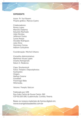 Expediente
Autor: Pr. Yuri Ravem
Projeto gráfico: Marcos Castro
Colaboradores:
Roney Lopes
Marcelo Dadamo
Eduardo Machado
João Nicolau
Jefferson Fortes
Lucas Araújo
Osvaldo Rodrigues
Julio Diniz
Herminio Correa
Adilson Gonçalves
Coordenação: Mitchel Urbano
Conselho Administrativo:
Marlinton Souza Lopes
Charles Rampanelli
Edson E. Medeiros
Capa: Shutterstock
Fotos: Freepik e Depositphotos
Ilustrações:
Oxigen,
Nathan Greene
GoodSalt,
Freeimage Bible
Wikimedia.
Vetores: Freepik, flaticon
Publicado por USB
Rua João Carlos de Souza Castro, 562
CEP 81.520-290, Guabirotuba, Curitiba, Paraná.
Baixe os nossos materiais de forma digital em:
www.evangelistasdeelite.com.br
2
 