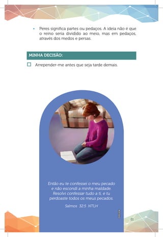 21
Então eu te confessei o meu pecado
e não escondi a minha maldade.
Resolvi confessar tudo a ti, e tu
perdoaste todos os meus pecados.
Salmos 32:5 NTLH
OXIGEN
ƒƒ Peres significa partes ou pedaços. A ideia não é que
o reino seria dividido ao meio, mas em pedaços,
através dos medos e persas.
Minha Decisão:
†† Arrepender-me antes que seja tarde demais.
 