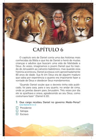 23
GOODSALT
CAPÍTULO 6
O capítulo seis de Daniel conta uma das histórias mais
conhecidas da Bíblia e que fez de Daniel o herói de muitas
crianças e adultos que buscam uma vida de fidelidade a
Deus. Às vezes, imaginamos o jovem Daniel que foi trazi-
do de Jerusalém ao cativeiro babilônico, mas quando essa
história aconteceu, Daniel já estava com aproximadamente
80 anos de idade. Sua fé em Deus era de alguém maduro
que sabia por experiência o quanto era importante fazer a
vontade de Deus e obedecer Seus mandamentos.
“Quando Daniel soube que o decreto tinha sido publi-
cado, foi para casa, para o seu quarto, no andar de cima,
onde as janelas davam para Jerusalém. Três vezes por dia
ele se ajoelhava e orava, agradecendo ao seu Deus, como
costumava fazer” (Daniel 6:10).
1 	Que cargo recebeu Daniel no governo Medo-Persa?
Leia Daniel 6:1 e 2
†† Presidente
†† Sátrapa
†† Escravo
 