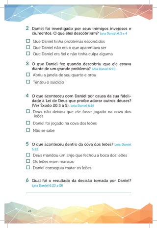 24
2 	Daniel foi investigado por seus inimigos invejosos e
ciumentos. O que eles descobriram? Leia Daniel 6:3 e 4
†† Que Daniel tinha problemas escondidos
†† Que Daniel não era o que aparentava ser	
†† Que Daniel era fiel e não tinha culpa alguma
3 	O que Daniel fez quando descobriu que ele estava
diante de um grande problema? Leia Daniel 6:10
†† Abriu a janela de seu quarto e orou
†† Tentou o suicídio
4 	 O que aconteceu com Daniel por causa da sua fideli-
dade à Lei de Deus que proíbe adorar outros deuses?
(Ver Êxodo 20:3 a 5). Leia Daniel 6:16
†† Deus não deixou que ele fosse jogado na cova dos
leões
†† Daniel foi jogado na cova dos leões
†† Não se sabe
	
5 	 O que aconteceu dentro da cova dos leões? Leia Daniel
6:22
†† Deus mandou um anjo que fechou a boca dos leões
†† Os leões eram mansos
†† Daniel conseguiu matar os leões
		
6 	Qual foi o resultado da decisão tomada por Daniel?
Leia Daniel 6:23 a 28
 