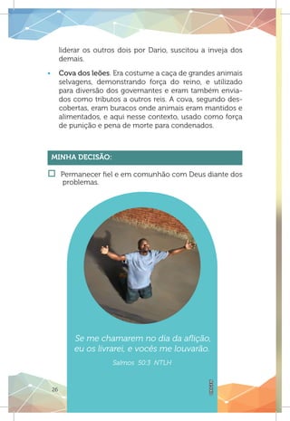 26
liderar os outros dois por Dario, suscitou a inveja dos
demais.
ƒƒ Cova dos leões. Era costume a caça de grandes animais
selvagens, demonstrando força do reino, e utilizado
para diversão dos governantes e eram também envia-
dos como tributos a outros reis. A cova, segundo des-
cobertas, eram buracos onde animais eram mantidos e
alimentados, e aqui nesse contexto, usado como força
de punição e pena de morte para condenados.
Minha Decisão:
†† Permanecer fiel e em comunhão com Deus diante dos
problemas.
Se me chamarem no dia da aflição,
eu os livrarei, e vocês me louvarão.
Salmos 50:3 NTLH
OXIGEN
 