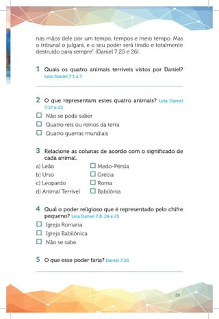 29
nas mãos dele por um tempo, tempos e meio tempo. Mas
o tribunal o julgará, e o seu poder será tirado e totalmente
destruído para sempre” (Daniel 7:25 e 26).
1 	Quais os quatro animais terríveis vistos por Daniel?
Leia Daniel 7:1 a 7
2 	O que representam estes quatro animais? Leia Daniel
7:17 e 23
†† Não se pode saber
†† Quatro reis ou reinos da terra	
†† Quatro guerras mundiais
3 	 Relacione as colunas de acordo com o significado de
cada animal.
a) Leão 		 o Medo-Pérsia
b) Urso		 o Grécia
c) Leopardo		 o Roma
d) Animal Terrível	 o Babilônia
4 	 Qual o poder religioso que é representado pelo chifre
pequeno? Leia Daniel 7:8, 24 e 25
†† Igreja Romana
†† Igreja Babilônica
†† Não se sabe
		
5 	 O que esse poder faria? Daniel 7:25
 