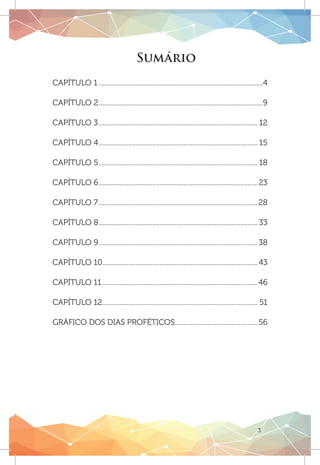 3
CAPÍTULO 1................................................................................................4
CAPÍTULO 2................................................................................................9
CAPÍTULO 3............................................................................................. 12
CAPÍTULO 4............................................................................................. 15
CAPÍTULO 5............................................................................................. 18
CAPÍTULO 6.............................................................................................23
CAPÍTULO 7.............................................................................................28
CAPÍTULO 8............................................................................................. 33
CAPÍTULO 9.............................................................................................38
CAPÍTULO 10...........................................................................................43
CAPÍTULO 11...........................................................................................46
CAPÍTULO 12........................................................................................... 51
GRÁFICO DOS DIAS PROFÉTICOS.................................................56
Sumário
 