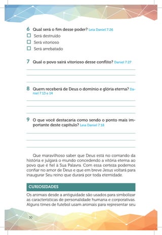 30
6 	 Qual será o fim desse poder? Leia Daniel 7:26
†† Será destruído
†† Será vitorioso	
†† Será arrebatado
7 	 Qual o povo sairá vitorioso desse conflito? Daniel 7:27
8 	 Quem receberá de Deus o domínio e glória eterna? Da-
niel 7:13 e 14
9 	 O que você destacaria como sendo o ponto mais im-
portante deste capítulo? Leia Daniel 7:18
Que maravilhoso saber que Deus está no comando da
história e julgará o mundo concedendo a vitória eterna ao
povo que é fiel à Sua Palavra. Com essa certeza podemos
confiar no amor de Deus e que em breve Jesus voltará para
inaugurar Seu reino que durará por toda eternidade.
Curiosidades
Os animais desde a antiguidade são usados para simbolizar
as características de personalidade humana e corporativas.
Alguns times de futebol usam animais para representar seu
 