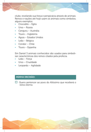 31
clube, revelando sua força e perspicácia através de animais.
Reinos e nações até hoje usam os animais como símbolos,
alguns exemplos:
ƒƒ Crocodilo – Egito
ƒƒ Urso – Rússia
ƒƒ Canguru – Austrália
ƒƒ Touro – Inglaterra
ƒƒ Águia – Estados Unidos
ƒƒ Leão – Bélgica
ƒƒ Condor – Chile
ƒƒ Touro – Espanha
Em Daniel 3 animais conhecidos são usados para simboli-
zar características dos reinos citados pela profecia.
ƒƒ Leão – Força
ƒƒ Urso – Crueldade
ƒƒ Leopardo – Agilidade
Minha Decisão:
†† Quero pertencer ao povo do Altíssimo que receberá o
reino eterno.
 