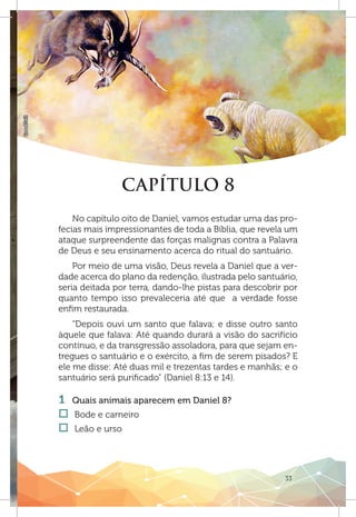 33
GoodSalt
CAPÍTULO 8
No capítulo oito de Daniel, vamos estudar uma das pro-
fecias mais impressionantes de toda a Bíblia, que revela um
ataque surpreendente das forças malignas contra a Palavra
de Deus e seu ensinamento acerca do ritual do santuário.
Por meio de uma visão, Deus revela a Daniel que a ver-
dade acerca do plano da redenção, ilustrada pelo santuário,
seria deitada por terra, dando-lhe pistas para descobrir por
quanto tempo isso prevaleceria até que a verdade fosse
enfim restaurada.
“Depois ouvi um santo que falava; e disse outro santo
àquele que falava: Até quando durará a visão do sacrifício
contínuo, e da transgressão assoladora, para que sejam en-
tregues o santuário e o exército, a fim de serem pisados? E
ele me disse: Até duas mil e trezentas tardes e manhãs; e o
santuário será purificado” (Daniel 8:13 e 14).
1 	 Quais animais aparecem em Daniel 8?
†† Bode e carneiro
†† Leão e urso
 