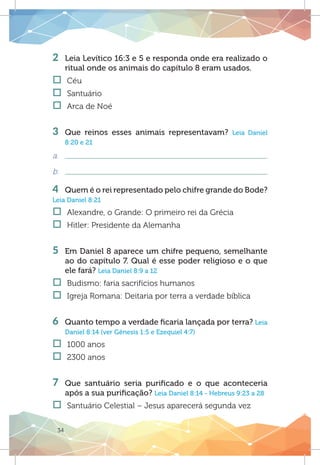 34
2 	 Leia Levítico 16:3 e 5 e responda onde era realizado o
ritual onde os animais do capítulo 8 eram usados.
†† Céu
†† Santuário	
†† Arca de Noé
3 	Que reinos esses animais representavam? Leia Daniel
8:20 e 21
a.	
b.	
4 	 Quem é o rei representado pelo chifre grande do Bode?
Leia Daniel 8:21
†† Alexandre, o Grande: O primeiro rei da Grécia
†† Hitler: Presidente da Alemanha	
	
5 	 Em Daniel 8 aparece um chifre pequeno, semelhante
ao do capítulo 7. Qual é esse poder religioso e o que
ele fará? Leia Daniel 8:9 a 12
†† Budismo: faria sacrifícios humanos
†† Igreja Romana: Deitaria por terra a verdade bíblica
	
6 	 Quanto tempo a verdade ficaria lançada por terra? Leia
Daniel 8:14 (ver Gênesis 1:5 e Ezequiel 4:7)
†† 1000 anos
†† 2300 anos
7 	Que santuário seria purificado e o que aconteceria
após a sua purificação? Leia Daniel 8:14 - Hebreus 9:23 a 28
†† Santuário Celestial – Jesus aparecerá segunda vez
 