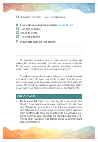 35
†† Santuário terrestre – Jesus ressuscitaria
	
8	 Essa visão se cumpriria quando? Daniel 8:17 e 26.
†† Nos dias de Daniel
†† Antes de Cristo
†† No tempo do fim
9 	 O que este capítulo nos ensina?
O ritual do santuário ilustra com maestria o plano da
redenção, onde o santuário terrestre servia até à morte de
Cristo como uma sombra do grande santuário celestial,
onde Cristo ministraria em favor dos adoradores.
Essa doutrina foi atacada por Satanás e durante dois mil
e trezentos anos ela ficou esquecida em boa parte do mun-
do cristão, mas foi restaurada e permanecerá até à volta de
Jesus. No próximo capítulo vamos nos aprofundar sobre
essa visão e conhecer com detalhes o seu cumprimento.
Curiosidades
ƒƒ Tarde e manhã. Essa expressão significa um dia de 24h
literal e é comparada à mesma usada nos dias da cria-
ção: “Passaram-se a tarde e a manhã; esse foi o terceiro
dia”. Gênesis 1:13. Como essa expressão agora aparece
num contexto de profecia, se referindo a 2300 dias, po-
demos afirmar que, baseado no princípio dia/ano (Nú-
meros 14:34; Ezequiel 4:6), temos então 2300 anos para
seu cumprimento.
 