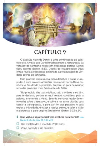 38
GoodSalt
CAPÍTULO 9
O capítulo nove de Daniel é uma continuação do capí-
tulo oito. A visão que Daniel recebeu sobre a restauração da
verdade do santuário ficou sem explicação porque Daniel
ficou doente (Daniel 8:27). Depois de restabelecido Deus
então revela a explicação detalhada da restauração da ver-
dade acerca do santuário.
Essa profecia impressiona pelos detalhes e datas, cum-
pridas à risca em nossa história mostrando como Deus co-
nhece o fim desde o princípio. Prepare-se para desvendar
uma das profecias mais fascinantes da Bíblia.
“No princípio das tuas súplicas, saiu a ordem, e eu vim,
para te declarar, porque és mui amado; considera, pois, a
palavra, e entende a visão. Setenta semanas estão deter-
minadas sobre o teu povo, e sobre a tua santa cidade, para
cessar a transgressão, e para dar fim aos pecados, e para
expiar a iniquidade, e trazer a justiça eterna, e selar a visão
e a profecia, e para ungir o Santíssimo” (Daniel 9:23 e 24).
1 	 Que visão o anjo Gabriel veio explicar para Daniel? Leia
Daniel 8:13 e 14, 26 e 27; 9:21 a 23
†† Das 2300 tardes e manhãs (2300 anos)
†† Visão do bode e do carneiro
 