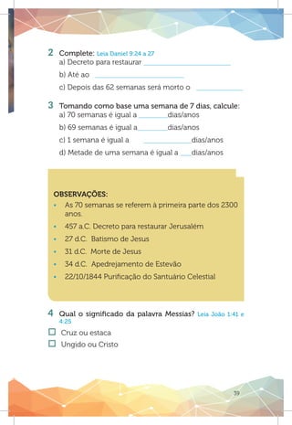 39
2 	 Complete: Leia Daniel 9:24 a 27
a) Decreto para restaurar
b) Até ao
c) Depois das 62 semanas será morto o
3 	 Tomando como base uma semana de 7 dias, calcule:
a) 70 semanas é igual a 		 dias/anos
b) 69 semanas é igual a		 dias/anos
c) 1 semana é igual a	 		dias/anos
d) Metade de uma semana é igual a 	 dias/anos
OBSERVAÇÕES:
ƒƒ As 70 semanas se referem à primeira parte dos 2300
anos.
ƒƒ 457 a.C. Decreto para restaurar Jerusalém
ƒƒ 27 d.C. Batismo de Jesus
ƒƒ 31 d.C. Morte de Jesus
ƒƒ 34 d.C. Apedrejamento de Estevão
ƒƒ 22/10/1844 Purificação do Santuário Celestial
4	 Qual o significado da palavra Messias? Leia João 1:41 e
4:25
†† Cruz ou estaca
†† Ungido ou Cristo
 