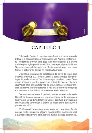 4
OXIGEN
CAPÍTULO 1
O livro de Daniel é um dos mais fascinantes escritos da
Bíblia e é considerado o “Apocalipse do Antigo Testamen-
to”. Podemos afirmar que esse livro tão especial é a chave
da interpretação profética do livro de Apocalipse do Novo
Testamento, onde história e profecia se misturam para con-
firmar a soberania divina na história humana.
O cenário é o cativeiro babilônico do povo de Israel que
ocorreu em 605 a.C., onde Daniel e seus amigos são pro-
tagonistas de histórias fascinantes que revelam como Deus
dirige a história do Seu povo. Um estadista que recebe um
chamado para ser o porta voz de Deus, Daniel revela profe-
cias que revelam em detalhes a história de reinos e nações
e marca com precisão a vinda e morte do Messias.
Com este estudo você poderá conhecer mais o livro de
Daniel de forma simples e usando como fonte apenas a
Palavra de Deus. Estudaremos Daniel capítulo por capítulo
em busca de conhecer o plano de Deus para Seu povo e
para nossa vida.
“Então o rei ordenou que Aspenaz, o chefe dos oficiais
da sua corte, trouxesse alguns dos israelitas da família real
e da nobreza; jovens sem defeito físico, de boa aparência,
 