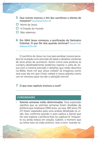 40
5	 Que evento marcou o fim dos sacrifícios e ofertas de
manjares? Leia Daniel 9:26 e 27
†† Morte de Jesus
†† A Criação do mundo
†† Não sabemos	
	
6	 Em 1844 Jesus começou a purificação do Santuário
Celestial. O que Ele fará quando terminar? Daniel 8:14;
Hebreus 9:23 a 28
O sacrifício de Jesus na cruz para perdoar nossos peca-
dos foi revelado com precisão de datas e detalhes centenas
de anos antes de acontecer. Assim como essa profecia se
cumpriu detalhadamente podemos esperar a volta de Je-
sus com a mesma precisão e detalhes que estão descritos
na Bíblia. Você crê que Jesus voltará? Já imaginou como
será esse dia em que Cristo voltará à nosso planeta como
um rei vitorioso para nos dar a salvação eterna?
7	 O que esse capítulo ensinou a você?
Curiosidades
ƒƒ Setenta semanas estão determinadas. Essa expressão
significa que as setentas semanas foram divididas da
profecia que totalizava 2300 anos, ou seja, 490 anos (70
x7) foram separados para uma análise detalhada na vi-
são. Isso confirma quando o anjo explica a Daniel que
ele veio explicar a profecia feita no capítulo 8: “enquan-
to eu ainda estava em oração, Gabriel, o homem que
eu tinha visto na visão anterior, veio a mim, voando ra-
 
