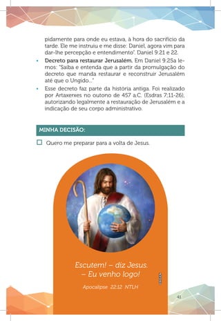 41
pidamente para onde eu estava, à hora do sacrifício da
tarde. Ele me instruiu e me disse: Daniel, agora vim para
dar-lhe percepção e entendimento”. Daniel 9:21 e 22.
ƒƒ Decreto para restaurar Jerusalém. Em Daniel 9:25a le-
mos: “Saiba e entenda que a partir da promulgação do
decreto que manda restaurar e reconstruir Jerusalém
até que o Ungido...”
ƒƒ Esse decreto faz parte da história antiga. Foi realizado
por Artaxerxes no outono de 457 a.C. (Esdras 7;11-26),
autorizando legalmente a restauração de Jerusalém e a
indicação de seu corpo administrativo.
Minha Decisão:
†† Quero me preparar para a volta de Jesus.
OXIGEN
Escutem! – diz Jesus.
– Eu venho logo!
Apocalipse 22:12 NTLH
 