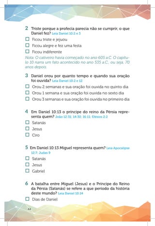 44
2 	 Triste porque a profecia parecia não se cumprir, o que
Daniel fez? Leia Daniel 10:2 e 3
†† Ficou triste e jejuou
†† Ficou alegre e fez uma festa
†† Ficou indiferente
Nota: O cativeiro havia começado no ano 605 a.C. O capítu-
lo 10 narra um fato acontecido no ano 535 a.C., ou seja, 70
anos depois.
3 	Daniel orou por quanto tempo e quando sua oração
foi ouvida? Leia Daniel 10:2 e 12
†† Orou 2 semanas e sua oração foi ouvida no quinto dia
†† Orou 1 semana e sua oração foi ouvida no sexto dia
†† Orou 3 semanas e sua oração foi ouvida no primeiro dia
4 	 Em Daniel 10:13 o príncipe do reino da Pérsia repre-
senta quem? João 12:31; 14:30; 16:11; Efésios 2:2
†† Satanás
†† Jesus
†† Ciro
	
5 Em Daniel 10:13 Miguel representa quem? Leia Apocalipse
12:7; Judas 9
†† Satanás
†† Jesus
†† Gabriel
	
6	 A batalha entre Miguel (Jesus) e o Príncipe do Reino
da Pérsia (Satanás) se refere a que período da história
deste mundo? Leia Daniel 10:14
†† Dias de Daniel
 