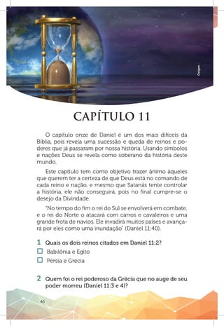 46
Oxigen
CAPÍTULO 11
O capítulo onze de Daniel é um dos mais difíceis da
Bíblia, pois revela uma sucessão e queda de reinos e po-
deres que já passaram por nossa história. Usando símbolos
e nações Deus se revela como soberano da história deste
mundo.
Este capítulo tem como objetivo trazer ânimo àqueles
que querem ter a certeza de que Deus está no comando de
cada reino e nação, e mesmo que Satanás tente controlar
a história, ele não conseguirá, pois no final cumpre-se o
desejo da Divindade.
“No tempo do fim o rei do Sul se envolverá em combate,
e o rei do Norte o atacará com carros e cavaleiros e uma
grande frota de navios. Ele invadirá muitos países e avança-
rá por eles como uma inundação” (Daniel 11:40).
1 	 Quais os dois reinos citados em Daniel 11:2?
†† Babilônia e Egito
†† Pérsia e Grécia
2 	 Quem foi o rei poderoso da Grécia que no auge de seu
poder morreu (Daniel 11:3 e 4)?
 
