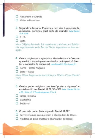 47
†† Alexandre: o Grande
†† Hitler: o Poderoso	
3 	 Segundo a história, Ptolomeu, um dos 4 generais de
Alexandre, dominou qual parte do mundo? Leia Daniel
11:4, 5 e 8
†† E.U.A
†† Egito	
Nota: O Egito, Reino do Sul, representa o ateísmo; e a Babilô-
nia, representada pelo Rei do Norte, representa a falsa re-
ligião.
4 	 Qual a nação que surge após a Medo-Pérsia e a Grécia e
quem foi o seu rei que era cobrador de impostos? (exa-
tor = cobrador de impostos). Leia Daniel 11:20 e Lucas 2:1
†† Roma – César Augusto
†† Egito – Faraó
Nota: César Augusto foi sucedido por Tibério César (Daniel
11:21).
	
5 	Qual o poder religioso que tem “poder e riquezas” e
está descrito em Daniel 11:31, 36 e 38? Leia: Daniel 7:8, 19
a 25; 8:8 a 12; II Tessalonicenses 2:3 e 4
†† Igreja Romana
†† Islamismo
†† Budismo
	
6 	 O que este poder faria segundo Daniel 11:32?
†† Perverteria aos que quebram a aliança (Lei de Deus).
†† Ajudaria ao povo guardar a aliança (Lei de Deus).
 