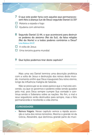48
7 	 O que este poder faria com aqueles que permaneces-
sem fiéis à aliança (Lei de Deus) segundo Daniel 11:33?
†† Mataria a espada e fogo
†† Ajudaria com alimentos
8 	 Segundo Daniel 11:44, o que acontecerá para destruir
os poderes do ateísmo (Rei do Sul), da falsa religião
(Rei do Norte) e a todos poderes contrários a Deus?
Leia Mateus 24:27.
†† A volta de Jesus
†† Uma terceira guerra mundial
9 	 Que lições podemos tirar deste capítulo?
Mais uma vez Daniel termina uma descrição profética
com a volta de Jesus e destruição dos reinos deste mun-
do, momento enfim que Deus inaugurará Seu reino eterno,
longe da influência maligna de Satanás.
Não se preocupe se às vezes parece que o mal está ven-
cendo, ou que os governos e poderes estão sendo guiados
pelo mal, pois Deus sempre cumpre Sua vontade e con-
tinua sendo o Soberano sobre as nações. No fim, o mal e
seus seguidores serão destruídos para sempre, mas o fiéis
permanecerão e receberão a vida eterna.
Curiosidades
ƒƒ Reinos frágeis. Nesse capítulo vemos a rápida ascen-
são e ruína dos reinos terrestres. Mesmo o grande rei da
Grécia, Alexandre, que dominou grande parte do mun-
 