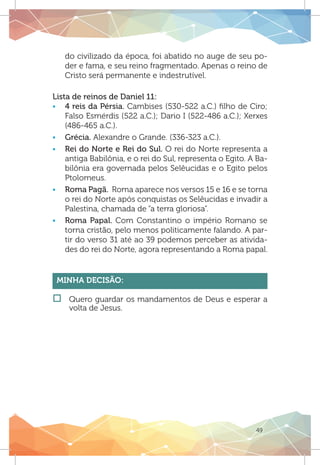 49
do civilizado da época, foi abatido no auge de seu po-
der e fama, e seu reino fragmentado. Apenas o reino de
Cristo será permanente e indestrutível.
Lista de reinos de Daniel 11:
ƒƒ 4 reis da Pérsia. Cambises (530-522 a.C.) filho de Ciro;
Falso Esmérdis (522 a.C.); Dario I (522-486 a.C.); Xerxes
(486-465 a.C.).
ƒƒ Grécia. Alexandre o Grande. (336-323 a.C.).
ƒƒ Rei do Norte e Rei do Sul. O rei do Norte representa a
antiga Babilônia, e o rei do Sul, representa o Egito. A Ba-
bilônia era governada pelos Selêucidas e o Egito pelos
Ptolomeus.
ƒƒ Roma Pagã. Roma aparece nos versos 15 e 16 e se torna
o rei do Norte após conquistas os Selêucidas e invadir a
Palestina, chamada de “a terra gloriosa”.
ƒƒ Roma Papal. Com Constantino o império Romano se
torna cristão, pelo menos politicamente falando. A par-
tir do verso 31 até ao 39 podemos perceber as ativida-
des do rei do Norte, agora representando a Roma papal.
Minha Decisão:
†† 	Quero guardar os mandamentos de Deus e esperar a
volta de Jesus.
 