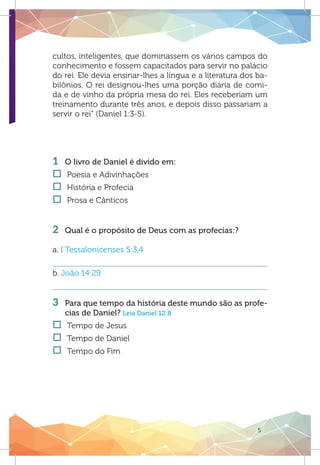 5
OXIGEN
cultos, inteligentes, que dominassem os vários campos do
conhecimento e fossem capacitados para servir no palácio
do rei. Ele devia ensinar-lhes a língua e a literatura dos ba-
bilônios. O rei designou-lhes uma porção diária de comi-
da e de vinho da própria mesa do rei. Eles receberiam um
treinamento durante três anos, e depois disso passariam a
servir o rei” (Daniel 1:3-5).
1 	 O livro de Daniel é divido em:
†† Poesia e Adivinhações
†† História e Profecia
†† Prosa e Cânticos
2 	 Qual é o propósito de Deus com as profecias:?
a. I Tessalonicenses 5:3,4
b. João 14:29
3 	 Para que tempo da história deste mundo são as profe-
cias de Daniel? Leia Daniel 12:8
†† Tempo de Jesus
†† Tempo de Daniel	
†† Tempo do Fim
 