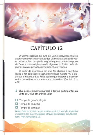 51
GoodSalt
CAPÍTULO 12
O último capítulo do livro de Daniel desvenda muitos
acontecimentos importantes dos últimos dias antes da vol-
ta de Jesus. Um tempo de angústia que acometerá o povo
de Deus, a ressurreição e ainda algumas profecias onde al-
gumas datas e períodos de tempo são revelados.
“A partir do momento em que for abolido o sacrifício
diário e for colocado o sacrilégio terrível, haverá mil e du-
zentos e noventa dias. Feliz aquele que esperar e alcançar
o fim dos mil trezentos e trinta e cinco dias” (Daniel 12:11
e 12).
	
1 	 Que acontecimento marcará o tempo do fim antes da
volta de Jesus em Daniel 12:1?
†† Tempo de grande alegria
†† Tempo de angústia
†† Tempo de carnaval
Nota: Para os ímpios esse tempo será em vez de angústia
o castigo por suas maldades através das pragas do Apocal-
ipse. Ver Apocalipse 16.
 