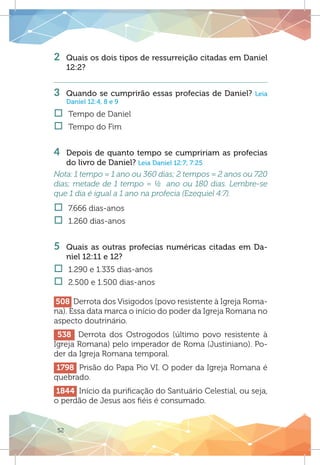 52
2 	 Quais os dois tipos de ressurreição citadas em Daniel
12:2?
3 	 Quando se cumprirão essas profecias de Daniel? Leia
Daniel 12:4, 8 e 9
†† Tempo de Daniel
†† Tempo do Fim
4 	 Depois de quanto tempo se cumpririam as profecias
do livro de Daniel? Leia Daniel 12:7; 7:25
Nota: 1 tempo = 1 ano ou 360 dias; 2 tempos = 2 anos ou 720
dias; metade de 1 tempo = ½ ano ou 180 dias. Lembre-se
que 1 dia é igual a 1 ano na profecia (Ezequiel 4:7).
†† 7.666 dias-anos
†† 1.260 dias-anos
5	 Quais as outras profecias numéricas citadas em Da-
niel 12:11 e 12?
†† 1.290 e 1.335 dias-anos
†† 2.500 e 1.500 dias-anos
508 Derrota dos Visigodos (povo resistente à Igreja Roma-
na). Essa data marca o início do poder da Igreja Romana no
aspecto doutrinário.
538 Derrota dos Ostrogodos (último povo resistente à
Igreja Romana) pelo imperador de Roma (Justiniano). Po-
der da Igreja Romana temporal.
1798 Prisão do Papa Pio VI. O poder da Igreja Romana é
quebrado.
1844 Início da purificação do Santuário Celestial, ou seja,
o perdão de Jesus aos fiéis é consumado.
 