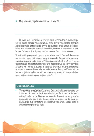 53
6 	 O que esse capítulo ensinou a você?
O livro de Daniel é a chave para entender o Apocalip-
se. Se você ainda não estudou esse livro não perca tempo.
Aprendemos através do livro de Daniel que Deus é sobe-
rano na história e conduz nações, reinos e poderes, e em
breve Jesus voltará para implementar Seu reino eterno.
Você está preparado para encontrar com Jesus? Se você
morresse hoje, estaria certo que quando Jesus voltasse res-
suscitaria para vida eterna? Eclesiastes 12:13 e 14 tem uma
declaração importantíssima: “De tudo o que se tem ouvido,
a suma é: Teme a Deus e guarda os seus mandamentos;
porque isto é o dever de todo homem. Porque Deus há de
trazer a juízo todas as obras, até as que estão escondidas,
quer sejam boas, quer sejam más”.
Curiosidades
ƒƒ Tempo de angústia: Quando Cristo finalizar sua obra de
intercessão no santuário celestial, o Espírito Santo será
retirado da terra. Nesse momento haverá uma grande
angustia do povo de Deus, pois os poderes do mal se
ajuntarão na tentativa de destruí-los. Mas Deus dará o
livramento para os fiéis.
 