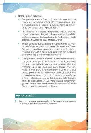 54
ƒƒ Ressurreição especial:
ƒƒ Os que mataram a Jesus. “Eis que ele vem com as
nuvens, e todo olho o verá, até mesmo aqueles que
o traspassaram; e todos os povos da terra se lamen-
tarão por causa dele”. Apocalipse 1:7
ƒƒ “Tu mesmo o disseste”, respondeu Jesus. “Mas eu
digo a todos vós: chegará o dia em que vereis o Filho
do homem assentado à direita do Poderoso e vindo
sobre as nuvens do céu”. Mateus 26:64
ƒƒ Todos aqueles que participaram ativamente da mor-
te de Cristo ressuscitarão antes da volta de Jesus.
Depois morrerão novamente e ressuscitarão após o
milênio. Curioso é que esses morrerão em ocasiões
diferentes até o juízo final e definitivo.
ƒƒ “Uns para vida eterna”. Daniel 12:2 menciona um ou-
tro grupo que participará da ressurreição especial,
os que ressuscitarão na mesma ocasião dos que
mataram a Jesus, mas não para serem envergo-
nhados, mas para testemunharem a volta de Jesus
como prêmio da sua fidelidade. São os justos que
morrerão na esperança da iminente volta de Cristo,
e foram obedientes como foi descrito pelo terceiro
anjo de Apocalipse 14:12: “Aqui está a perseveran-
ça dos santos que obedecem aos mandamentos de
Deus e permanecem fiéis a Jesus”.
Minha Decisão:
†† Vou me preparar para a volta de Jesus estudando mais
a Bíblia e obedecendo seus ensinos.
 