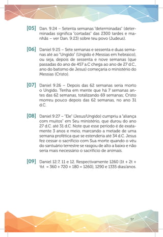 57
[05]	 Dan. 9:24 – Setenta semanas “determinadas” (deter-
minadas significa “cortadas” das 2300 tardes e ma-
nhãs – ver Dan. 9:23) sobre teu povo (Judeus).
[06]	 Daniel 9:25 – Sete semanas e sessenta e duas sema-
nas até ao “Ungido” (Ungido é Messias em hebraico),
ou seja, depois de sessenta e nove semanas (que
passadas do ano de 457 a.C chega ao ano de 27 d.C.,
ano do batismo de Jesus) começaria o ministério do
Messias (Cristo).
[07]	 Daniel 9:26 – Depois das 62 semanas seria morto
o Ungido. Tenha em mente que há 7 semanas an-
tes das 62 semanas, totalizando 69 semanas; Cristo
morreu pouco depois das 62 semanas, no ano 31
d.C.
[08]	 Daniel 9:27 – “Ele” (Jesus/Ungido) cumpriu a “aliança
com muitos” em Seu ministério, que durou do ano
27 d.C. até 31 d.C. Note que esse período é de exata-
mente 3 anos e meio, marcando a metade de uma
semana profética que se estenderia até 34 d.C. Jesus
fez cessar o sacrifício com Sua morte quando o véu
do santuário terrestre se rasgou de alto a baixo e não
seria mais necessário o sacrifício de animais.
[09]	 Daniel 12:7, 11 e 12. Respectivamente 1260 (1t + 2t +
½t = 360 + 720 + 180 = 1260), 1290 e 1335 dias/anos.
 