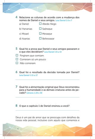 6
4 	 Relacione as colunas de acordo com a mudança dos
nomes de Daniel e seus amigos. Leia Daniel 1:6 e 7
a) Daniel		 o Abede-Nego
b) Hananias	 o Sadraque
c) Misael		 o Mesaque
d) Azarias		 o Beltessazar
5 	 Qual foi a prova que Daniel e seus amigos passaram e
o que eles decidiram? Leia Daniel 1:8 a 13
†† Fingiram que comiam
†† Comeram só um pouco
†† Não comeram
6 	Qual foi o resultado da decisão tomada por Daniel?
Leia Daniel 1:15 a 17
7 	Qual foi a alimentação original que Deus recomendou
para a humanidade e as demais criaturas antes do pe-
cado? Gênesis 1:29 e 30
8 	 O que o capítulo 1 de Daniel ensinou a você?
Deus é um pai de amor que se preocupa com detalhes da
nossa vida pessoal, inclusive com aquilo que comemos e
 