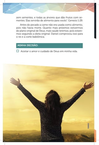 8
zem sementes, e todas as árvores que dão frutos com se-
mentes. Elas servirão de alimento para vocês”. Genesis 1:29.
Antes do pecado a carne não era usada como alimento,
pois não havia morte. Quanto mais próximos estivermos
do plano original de Deus, mais saúde teremos, pois estare-
mos seguindo a dieta original. Daniel comprovou isso para
o rei e a corte babilônica.
Minha Decisão:
†† Aceitar o amor e cuidado de Deus em minha vida.
FREEPIK
 