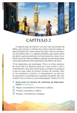 9
oxygen
CAPÍTULO 2
O capítulo dois de Daniel é um dos mais fascinantes da
Bíblia, pois resume a história dos reinos terrenos desde os
dias de Daniel até o reino eterno de Jesus. Para os entusias-
tas da história esse é o capítulo predileto, para quem gosta
de saber o que vai acontecer no futuro próximo, esse é o ca-
pítulo essencial. Abra sua Bíblia e prepare-se para deslumbrar
umas das profecias mais importantes da Palavra de Deus.
“O rei respondeu aos astrólogos: “Esta é a minha decisão:
Se vocês não me disserem qual foi o meu sonho e não o
interpretarem, farei que vocês sejam cortados em pedaços
e que as suas casas se tornem montes de entulho. Mas,
se me revelarem o sonho e o interpretarem, eu lhes da-
rei presentes e recompensas e grandes honrarias. Por isso,
revelem-me o sonho e a sua interpretação” (Daniel 2:5 e 6).
1 	Quais eram os homens de confiança de Nabucodo-
nosor? Leia Daniel 2:2
†† Magos, encantadores, feiticeiros e caldeus.
†† Profetas, sacerdotes e sábios.
†† Amigos, conselheiros e sátrapas.
 