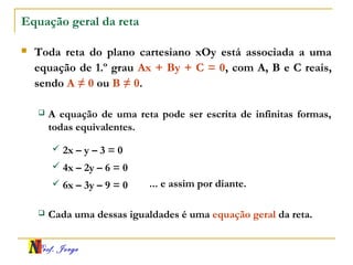 Prof. Jorge
Equação geral da reta
 Toda reta do plano cartesiano xOy está associada a uma
equação de 1.º grau Ax + By + C = 0, com A, B e C reais,
sendo A ≠ 0 ou B ≠ 0.
 A equação de uma reta pode ser escrita de infinitas formas,
todas equivalentes.
 2x – y – 3 = 0
 4x – 2y – 6 = 0
 6x – 3y – 9 = 0 ... e assim por diante.
 Cada uma dessas igualdades é uma equação geral da reta.
 